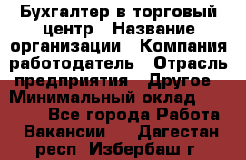 Бухгалтер в торговый центр › Название организации ­ Компания-работодатель › Отрасль предприятия ­ Другое › Минимальный оклад ­ 18 000 - Все города Работа » Вакансии   . Дагестан респ.,Избербаш г.